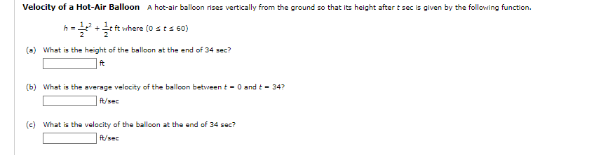 Velocity of a Hot-Air Balloon A hot-air balloon rises vertically from the ground so that its height after t sec is given by the following function.
h = ²² + t ft where (0 ≤ t ≤ 60)
(a) What is the height of the balloon at the end of 34 sec?
ft
(b) What is the average velocity of the balloon between t = 0 and t = 34?
ft/sec
(c) What is the velocity of the balloon at the end of 34 sec?
ft/sec
