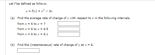 Let f be defined as follows.
y = f(x) = x² - 3x
(a) Find the average rate of change of y with respect to x in the following intervals.
from x = 6 to x = 7
from x = 6 to x = 6.5
from x = 6 to x = 6.1
(b) Find the (instantaneous) rate of change of y at x = 6.