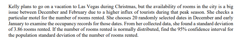 Kelly plans to go on a vacation to Las Vegas during Christmas, but the availability of rooms in the city is a big
issue between December and February due to a higher influx of tourists during that peak season. She checks a
particular motel for the number of rooms rented. She chooses 20 randomly selected dates in December and early
January to examine the occupancy records for those dates. From her collected data, she found a standard deviation
of 3.86 rooms rented. If the number of rooms rented is normally distributed, find the 95% confidence interval for
the population standard deviation of the number of rooms rented.