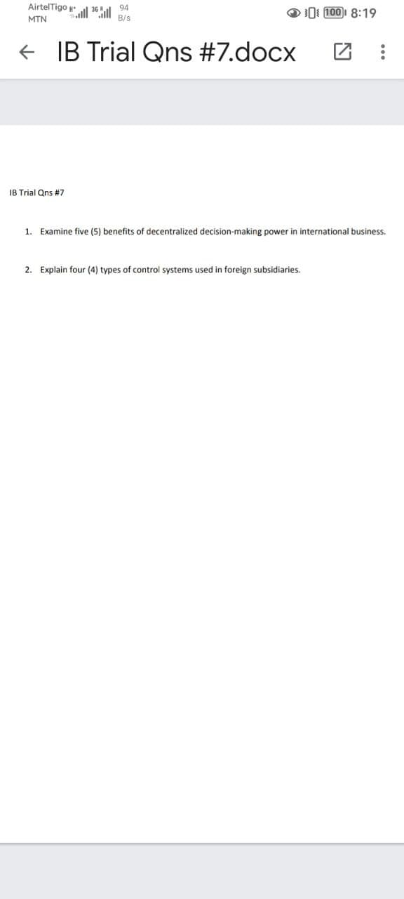 Airtel Tigo
MTN
←
| 36
IB Trial Qns #7
Hall
94
B/s
IB Trial Qns #7.docx
100 8:19
1. Examine five (5) benefits of decentralized decision-making power in international business.
2. Explain four (4) types of control systems used in foreign subsidiaries.