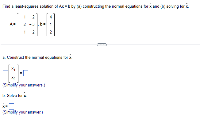 Find a least-squares solution of Ax=b by (a) constructing the normal equations for x and (b) solving for x.
- 1 2
2-3
- 1 2
A=
b=
4
N
a. Construct the normal equations for x.
X₁
4:1-7
X2
(Simplify your answers.)
b. Solve for x.
x=
(Simplify your answer.)