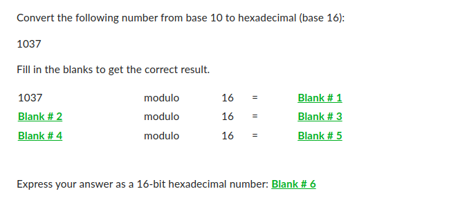 Convert the following number from base 10 to hexadecimal (base 16):
1037
Fill in the blanks to get the correct result.
1037
Blank # 2
Blank # 4
modulo
modulo
modulo
16 =
16
16
=
=
Blank # 1
Blank # 3
Blank # 5
Express your answer as a 16-bit hexadecimal number: Blank # 6