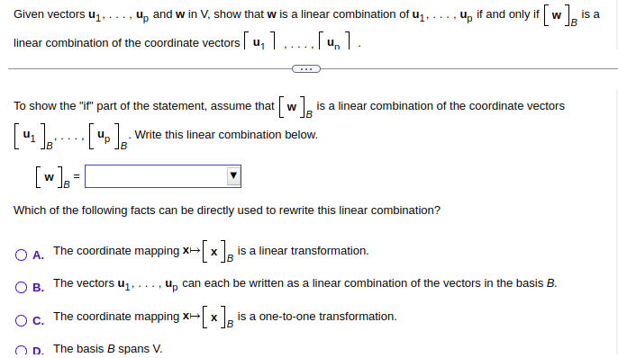 Given vectors u₁.. up and w in V, show that w is a linear combination of u₁,
linear combination of the coordinate vectors [u, 1.....[u].
To show the "if" part of the statement, assume that
[₂]='
41]
[w] =
Which of the following facts can be directly used to rewrite this linear combination?
[₂] B
t[w]
up if and only if [ [W] B
is a linear combination of the coordinate vectors
Write this linear combination below.
O A. The coordinate mapping x→[x] is a linear transformation.
X
OB. The vectors u₁.. up can each be written as a linear combination of the vectors in the basis B.
O c. The coordinate mapping x→[x] is a one-to-one transformation.
OD. The basis B spans V.
is a