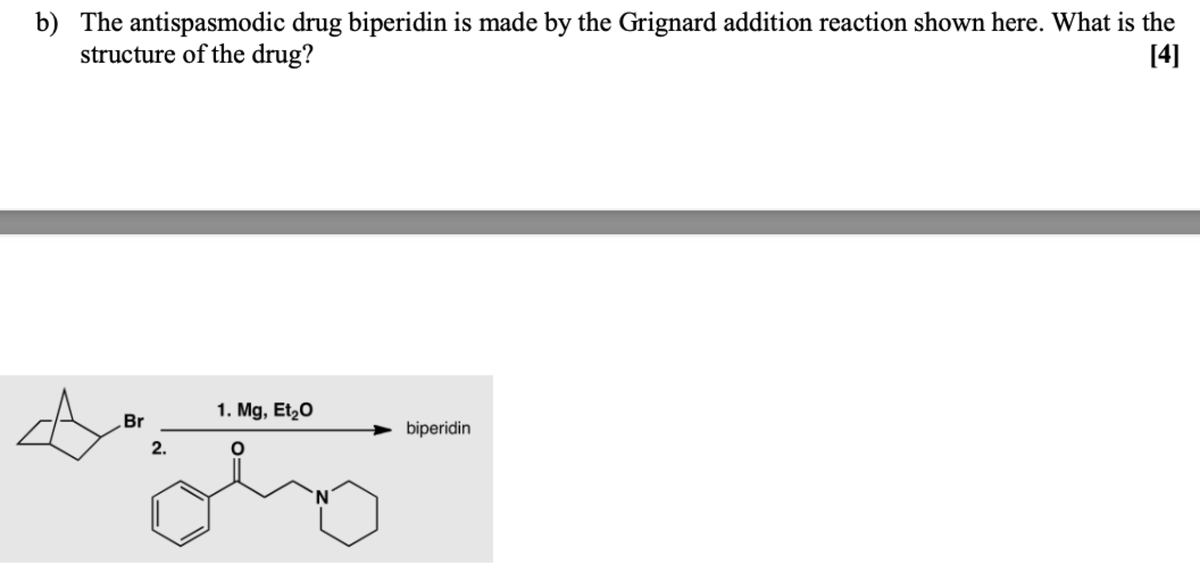 b) The antispasmodic drug biperidin is made by the Grignard addition reaction shown here. What is the
structure of the drug?
[4]
1. Mg, Et,0
Br
biperidin
2.
N.
