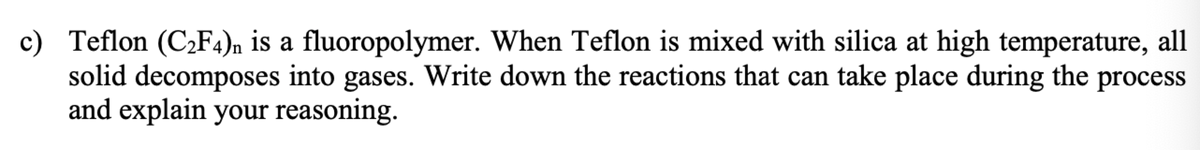 c) Teflon (C2F4)n is a fluoropolymer. When Teflon is mixed with silica at high temperature, all
solid decomposes into gases. Write down the reactions that can take place during the process
and explain your reasoning.
