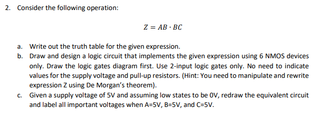 2. Consider the following operation:
Z = AB BC
a. Write out the truth table for the given expression.
b. Draw and design a logic circuit that implements the given expression using 6 NMOS devices
only. Draw the logic gates diagram first. Use 2-input logic gates only. No need to indicate
values for the supply voltage and pull-up resistors. (Hint: You need to manipulate and rewrite
expression Z using De Morgan's theorem).
c. Given a supply voltage of 5V and assuming low states to be OV, redraw the equivalent circuit
and label all important voltages when A=5V, B=5V, and C=5V.