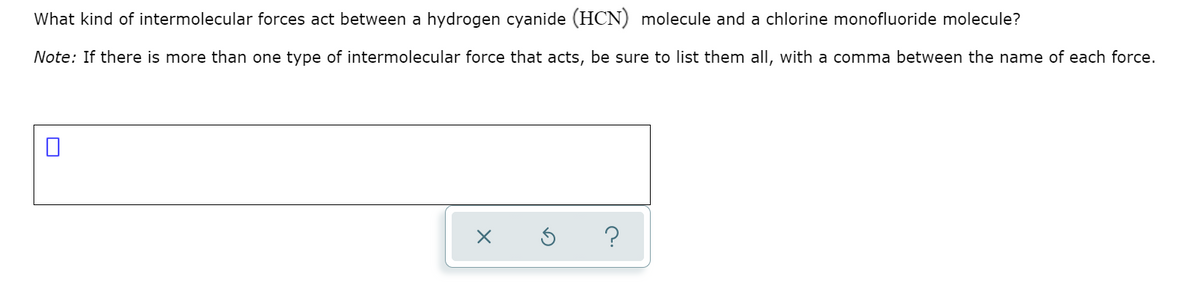What kind of intermolecular forces act between a hydrogen cyanide (HCN) molecule and a chlorine monofluoride molecule?
Note: If there is more than one type of intermolecular force that acts, be sure to list them all, with a comma between the name of each force.
?
