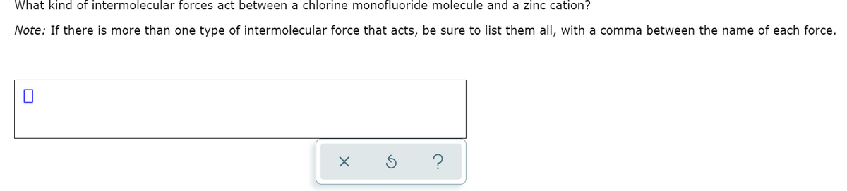 What kind of intermolecular forces act between a chlorine monofluoride molecule and a zinc cation?
Note: If there is more than one type of intermolecular force that acts, be sure to list them all, with a comma between the name of each force.
?
