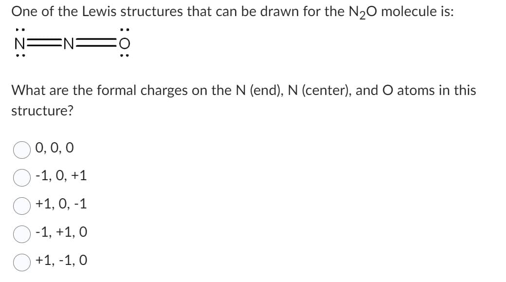 One of the Lewis structures that can be drawn for the N₂O molecule is:
What are the formal charges on the N (end), N (center), and O atoms in this
structure?
0, 0, 0
-1, 0, +1
+1, 0, -1
-1, +1, 0
+1, -1, 0