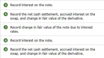 5 Record interest on the note.
6 Record the net cash settlement, accrued interest on the
swap, and change in fair value of the derivative.
Record change in fair value of the note due to interest
rates.
8 Record interest on the note.
9 Record the net cash settlement, accrued interest on the
swap, and change in fair value of the derivative.