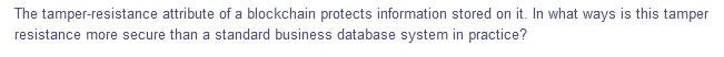 The tamper-resistance attribute of a blockchain protects information stored on it. In what ways is this tamper
resistance more secure than a standard business database system in practice?
