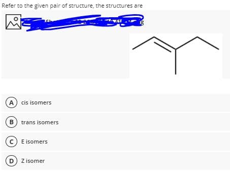 Refer to the given pair of structure, the structures are
A cis isomers
B trans isomers
C E isomers
D Z isomer
