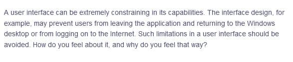 A user interface can be extremely constraining in its capabilities. The interface design, for
example, may prevent users from leaving the application and returning to the Windows
desktop or from logging on to the Internet. Such limitations in a user interface should be
avoided. How do you feel about it, and why do you feel that way?
