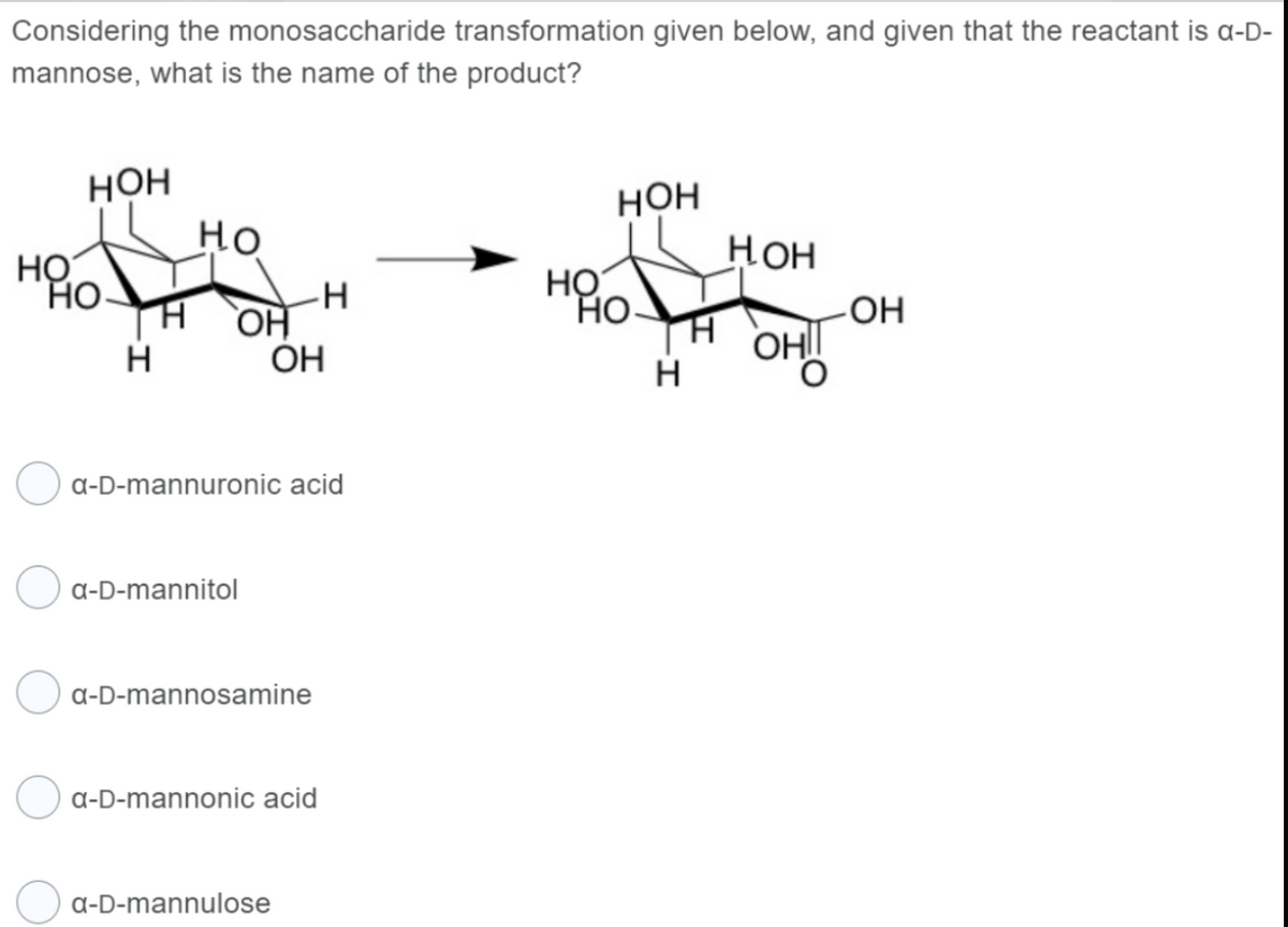 Considering the monosaccharide transformation given below, and given that the reactant is a-D-
mannose, what is the name of the product?
НО
НОН
н
но
ОН
a-D-mannitol
-Н
a-D-mannuronic acid
ОН
a-D-mannosamine
a-D-mannulose
a-D-mannonic acid
НОН
но хо
НО
Н
Нон
ОНІ
-ОН
