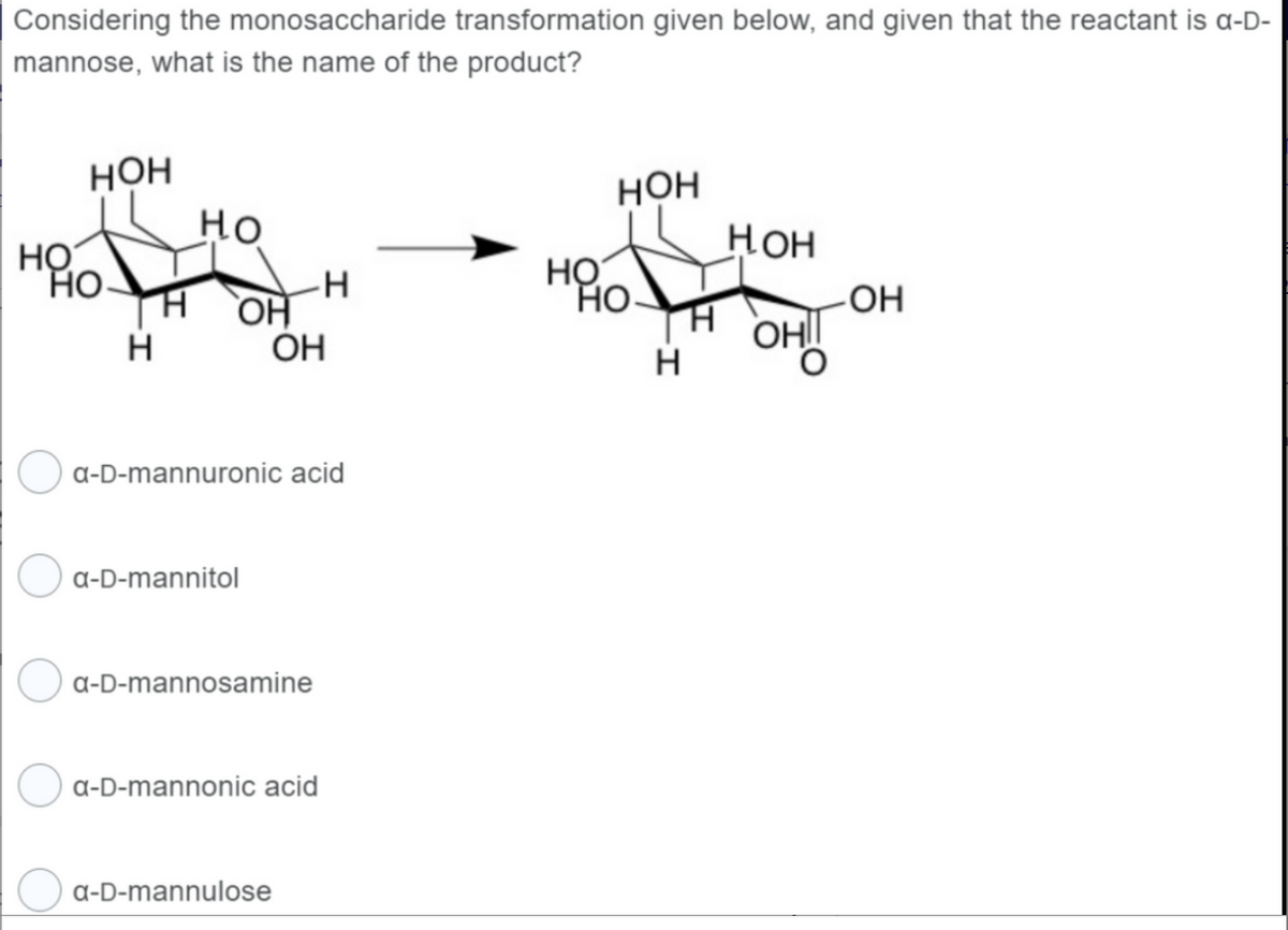 Considering the monosaccharide transformation given below, and given that the reactant is a-D-
mannose, what is the name of the product?
НО
НОН
НО-
Н
Но
Н ОН
a-D-mannitol
-Н
a-D-mannuronic acid
ОН
a-D-mannosamine
a-D-mannulose
a-D-mannonic acid
НО
1
НОН
НО
Н
нон
H
-ОН