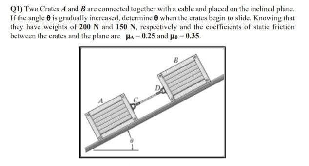 Q1) Two Crates A and B are connected together with a cable and placed on the inclined plane.
If the angle is gradually increased, determine when the crates begin to slide. Knowing that
they have weights of 200 N and 150 N, respectively and the coefficients of static friction
between the crates and the plane are μ = 0.25 and μ = 0.35.
B