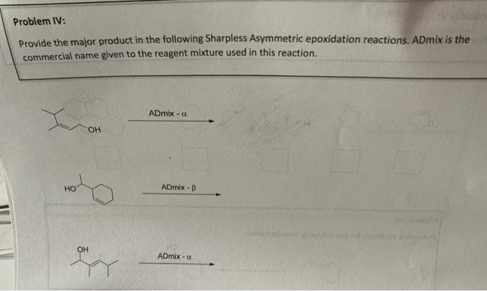 Problem IV:
Provide the major product in the following Sharpless Asymmetric epoxidation reactions. ADmix is the
commercial name given to the reagent mixture used in this reaction.
HO
OH
OH
ADmix-a
ADmix-B
NO
ADmix-a