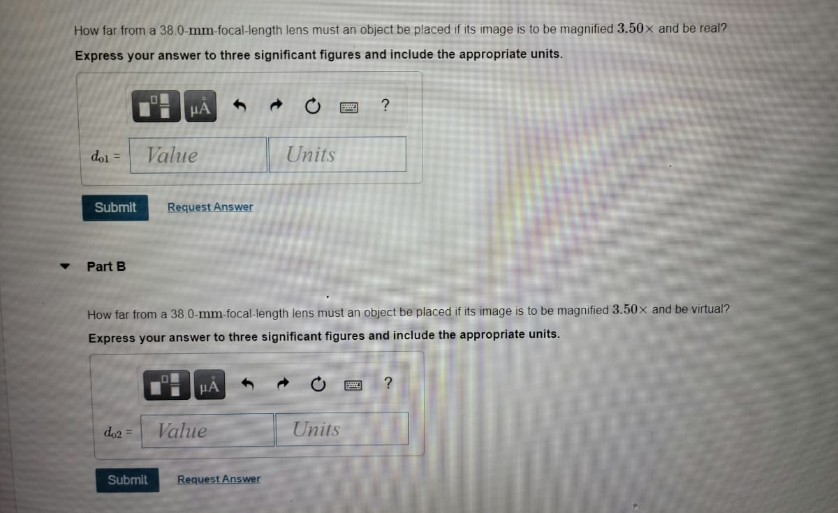 How far from a 38.0-mm-focal-length lens must an object be placed if its image is to be magnified 3.50× and be real?
Express your answer to three significant figures and include the appropriate units.
HA
?
dol =
Value
Units
Submit
Request Answer
Part B
How far from a 38.0-mm-focal-length lens must an object be placed if its image is to be magnified 3.50x and be virtual?
Express your answer to three significant figures and include the appropriate units.
?
HA
do2 =
Value
Units
Submit
Request Answer
