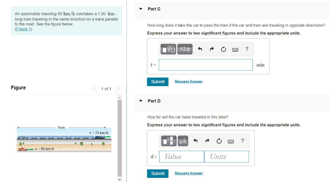 Part C
An automobile traveling 95 km/h overtakes a 1.00 km -
long train traveling in the same direction on a track parallel
to the road. See the figure below.
(Figure 1)
How long does it take the car to pass the train if the car and train are traveling in opposite directions?
Express your answer to two significant figures and include the appropriate units.
?
t =
min
Submit
Request Answer
Figure
< 1 of 1
Part D
How far will the car have traveled in this time?
Express your answer to two significant figures and include the appropriate units.
Itrain
v = 75 km/h
v = 95 km/h
d =
Value
Units
Submit
Reguest Answer
