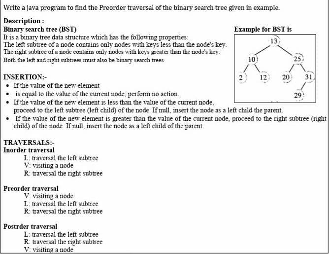 Write a java program to find the Preorder traversal of the binary search tree given in example.
Description :
Binary search tree (BST)
It is a binary tree data structure which has the following properties:
The left subtree of a node contains only nodes with keys less than the node's key.
The right subtree of a node contains only nodes with keys greater than the node's key.
Both the left and right subtrees must also be binary search trees
Example for BST is
13
10)
25
INSERTION:-
12
20
31
• If the value of the new element
• is equal to the value of the current node, perform no action.
• If the value of the new element is less than the value of the current node,
proceed to the left subtree (left child) of the node. If null, insert the node as a left child the parent.
• If the value of the new element is greater than the value of the current node, proceed to the right subtree (right|
child) of the node. If null, insert the node as a left child of the parent.
29
TRAVERSALS:-
Inorder traversal
L: traversal the left subtree
V: visiting a node
R: traversal the right subtree
Preorder traversal
V: visiting a node
L: traversal the left subtree
R: traversal the right subtree
Postrder traversal
L: traversal the left subtree
R: traversal the right subtree
V: visiting a node
