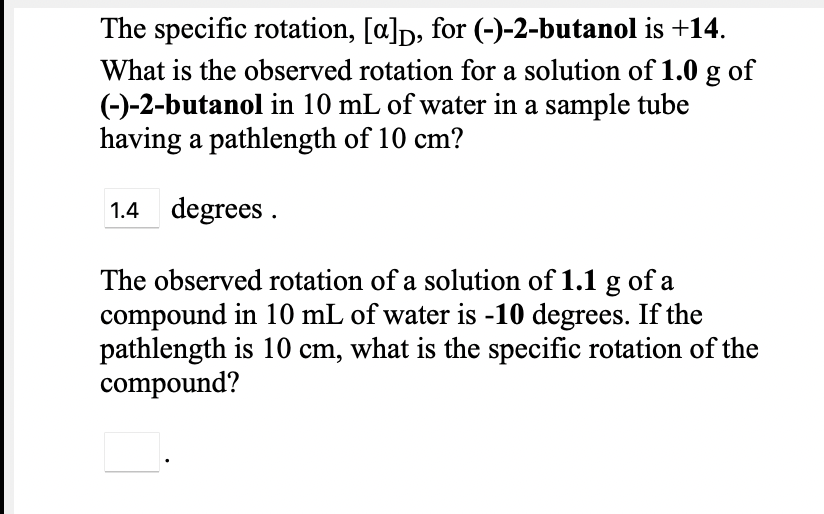 The specific rotation, [a]p, for (-)-2-butanol is +14.
What is the observed rotation for a solution of 1.0 g of
(-)-2-butanol in 10 mL of water in a sample tube
having a pathlength of 10 cm?
1.4 degrees .
The observed rotation of a solution of 1.1 g of a
compound in 10 mL of water is -10 degrees. If the
pathlength is 10 cm, what is the specific rotation of the
compound?
