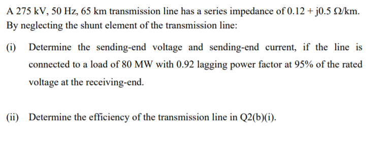 A 275 kV, 50 Hz, 65 km transmission line has a series impedance of 0.12 + j0.5 Q/km.
By neglecting the shunt element of the transmission line:
(i)
Determine the sending-end voltage and sending-end current, if the line is
connected to a load of 80 MW with 0.92 lagging power factor at 95% of the rated
voltage at the receiving-end.
(ii) Determine the efficiency of the transmission line in Q2(b)(i).
