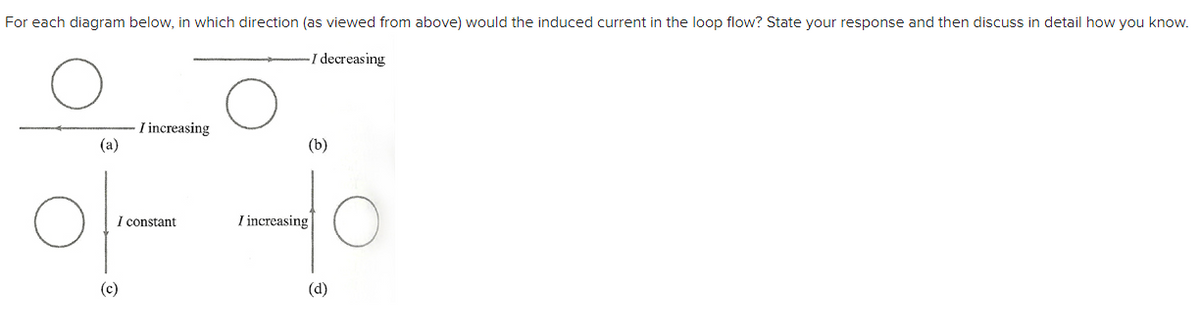 For each diagram below, in which direction (as viewed from above) would the induced current in the loop flow? State your response and then discuss in detail how you know.
-I decreasing
(a)
I increasing
I constant
(c)
(b)
I increasing
(d)