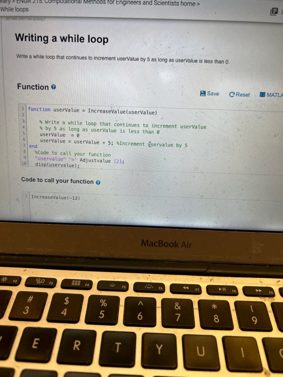 ENGR 215: Computational Methods for Engineers and Scientists home >
While loops
501940 3491144.qxszay
Writing a while loop
Write a while loop that continues to increment userValue by 5 as long as userValue is less than 0.
Function >
F2
1 function userValue = IncreaseValue(userValue)
4
5
6
7
8
9
10
% Write a while loop that continues to increment userValue
% by 5 as long as userValue is less than 0
userValue = 0
userValue = userValue +5; %Increment servalue, by 5
end
% Code to call your function
"uservalue" '=' Adjustvalue [2];
disp(uservalue);
Code to call your function >
#3
1 IncreaseValue(-13)
20 F3
E
$
54
888F4
R
%
5
F5
T
MacBook Air
6
F6
Y
&
7
U
Save
*
C Reset
▶11 F8
8
▶▶
9
MATLA