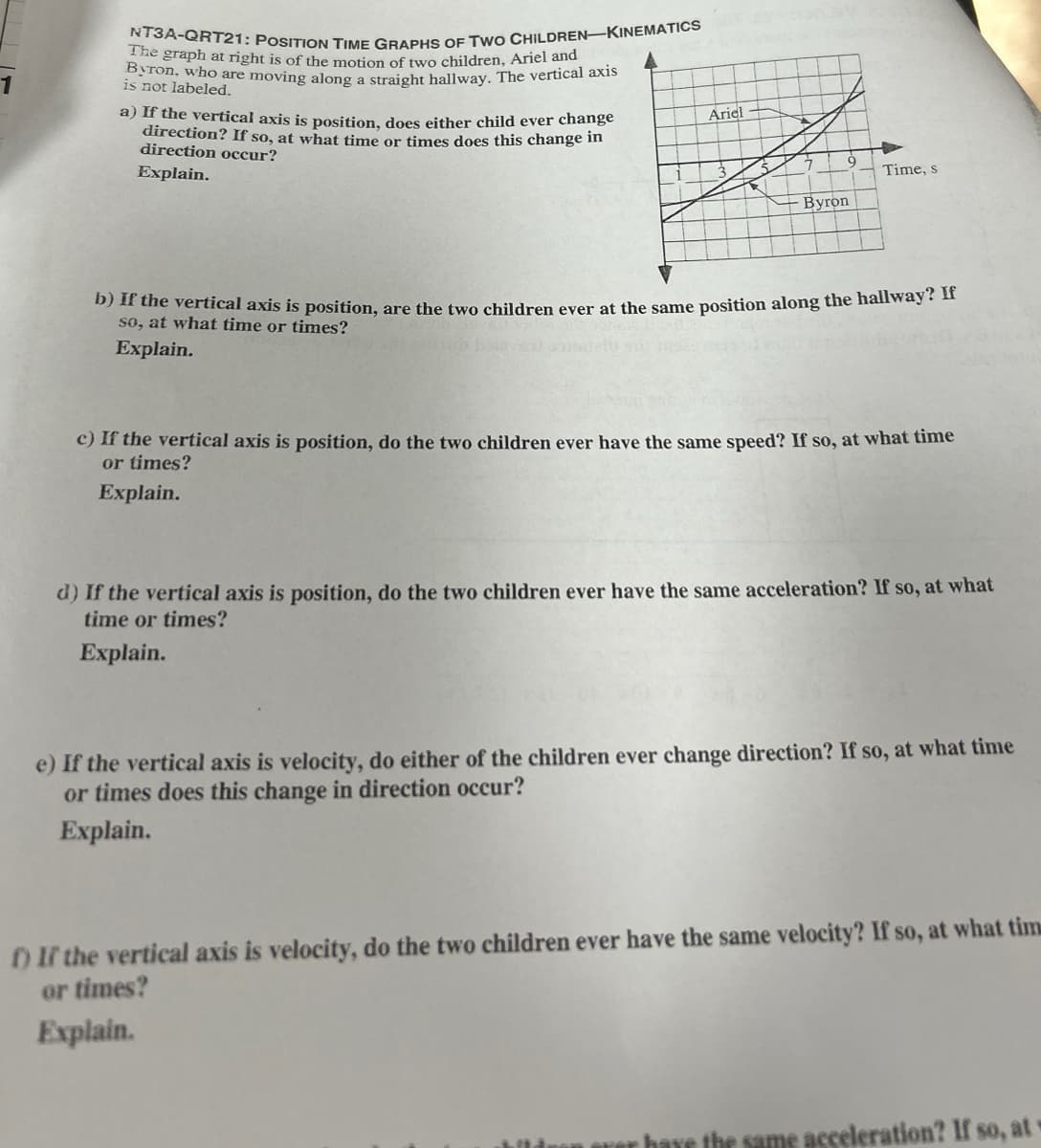 NT3A-QRT21: POSITION TIME GRAPHS OF TWO CHILDREN-KINEMATICS
The graph at right is of the motion of two children, Ariel and
Byron, who are moving along a straight hallway. The vertical axis
is not labeled.
a) If the vertical axis is position, does either child ever change
direction? If so, at what time or times does this change in
direction occur?
Explain.
Ariel
Byron
Time, s
b) If the vertical axis is position, are the two children ever at the same position along the hallway? If
so, at what time or times?
Explain.
c) If the vertical axis is position, do the two children ever have the same speed? If so, at what time
or times?
Explain.
d) If the vertical axis is position, do the two children ever have the same acceleration? If so, at what
time or times?
Explain.
e) If the vertical axis is velocity, do either of the children ever change direction? If so, at what time
or times does this change in direction occur?
Explain.
f) If the vertical axis is velocity, do the two children ever have the same velocity? If so, at what tim
or times?
Explain.
hildren over have the same acceleration? If so, at