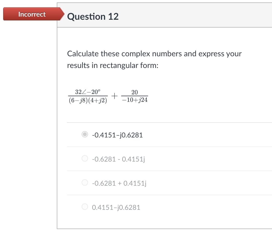 Incorrect
Question 12
Calculate these complex numbers and express your
results in rectangular form:
32/-20°
20
+
(6-j8)(4+j2)
-10+j24
-0.4151-j0.6281
-0.6281 0.4151j
-0.6281 +0.4151j
0.4151-j0.6281