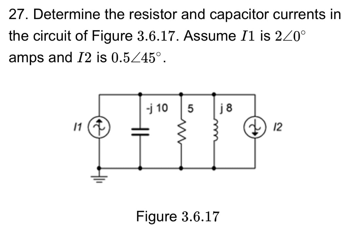 27. Determine the resistor and capacitor currents in
the circuit of Figure 3.6.17. Assume I1 is 2/0°
amps and 12 is 0.5/45°.
-j 10 5
j 8
11 ↑
12
Figure 3.6.17