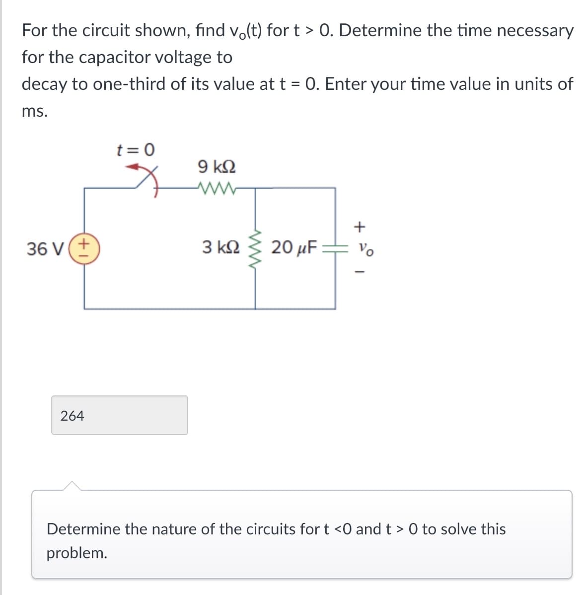 For the circuit shown, find vo(t) for t > 0. Determine the time necessary
for the capacitor voltage to
decay to one-third of its value at t = 0. Enter your time value in units of
ms.
t=0
9 ΚΩ
36 V (+
3 ΚΩ
264
www
+
20 μF
Vo
Determine the nature of the circuits for t <0 and t> 0 to solve this
problem.