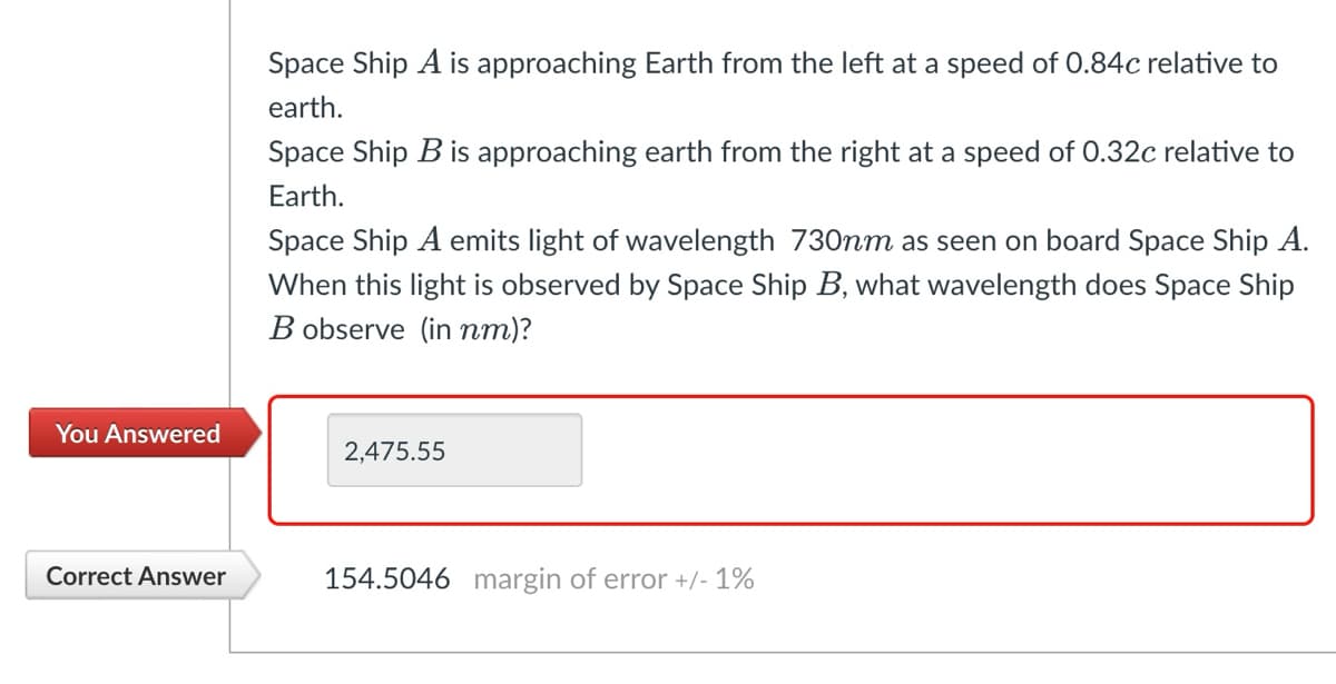 Space Ship A is approaching Earth from the left at a speed of 0.84c relative to
earth.
Space Ship B is approaching earth from the right at a speed of 0.32c relative to
Earth.
Space Ship A emits light of wavelength 730nm as seen on board Space Ship A.
When this light is observed by Space Ship B, what wavelength does Space Ship
Bobserve (in nm)?
You Answered
2,475.55
Correct Answer
154.5046 margin of error +/- 1%