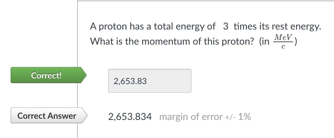 Correct!
Correct Answer
A proton has a total energy of 3 times its rest energy.
What is the momentum of this proton? (in MeV)
2,653.83
2,653.834 margin of error +/- 1%