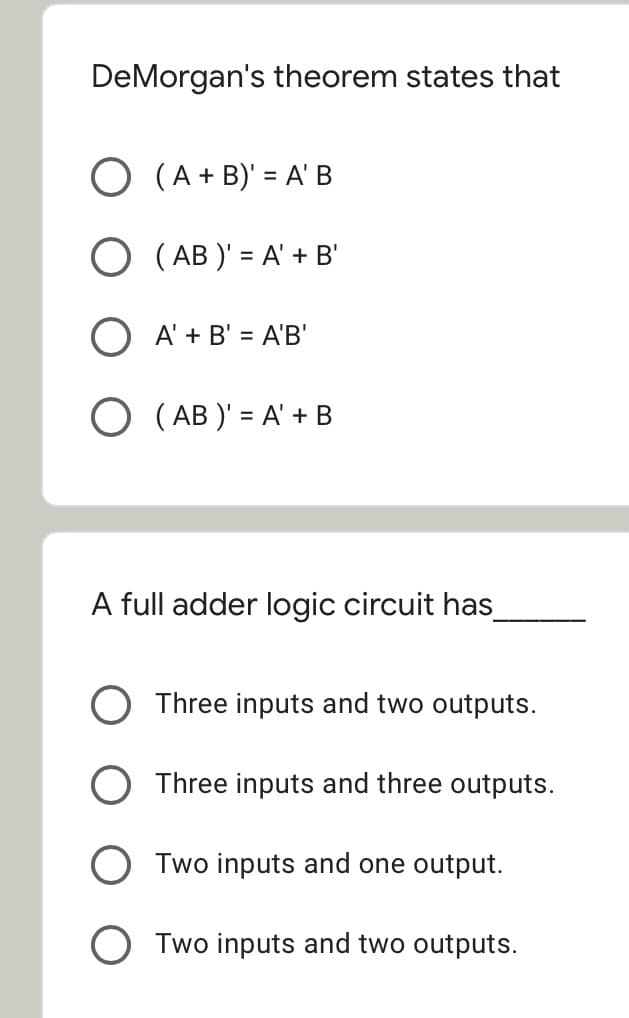 DeMorgan's theorem states that
O (A + B)' = A' B
O ( AB )' = A' + B'
A' + B' = A'B'
%3D
O ( AB )' = A' + B
%3D
A full adder logic circuit has
O Three inputs and two outputs.
O Three inputs and three outputs.
O Two inputs and one output.
Two inputs and two outputs.
