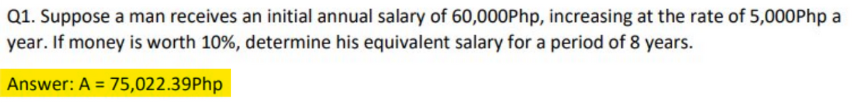 Q1. Suppose a man receives an initial annual salary of 60,000Php, increasing at the rate of 5,000Php a
year. If money is worth 10%, determine his equivalent salary for a period of 8 years.
Answer: A = 75,022.39Php
