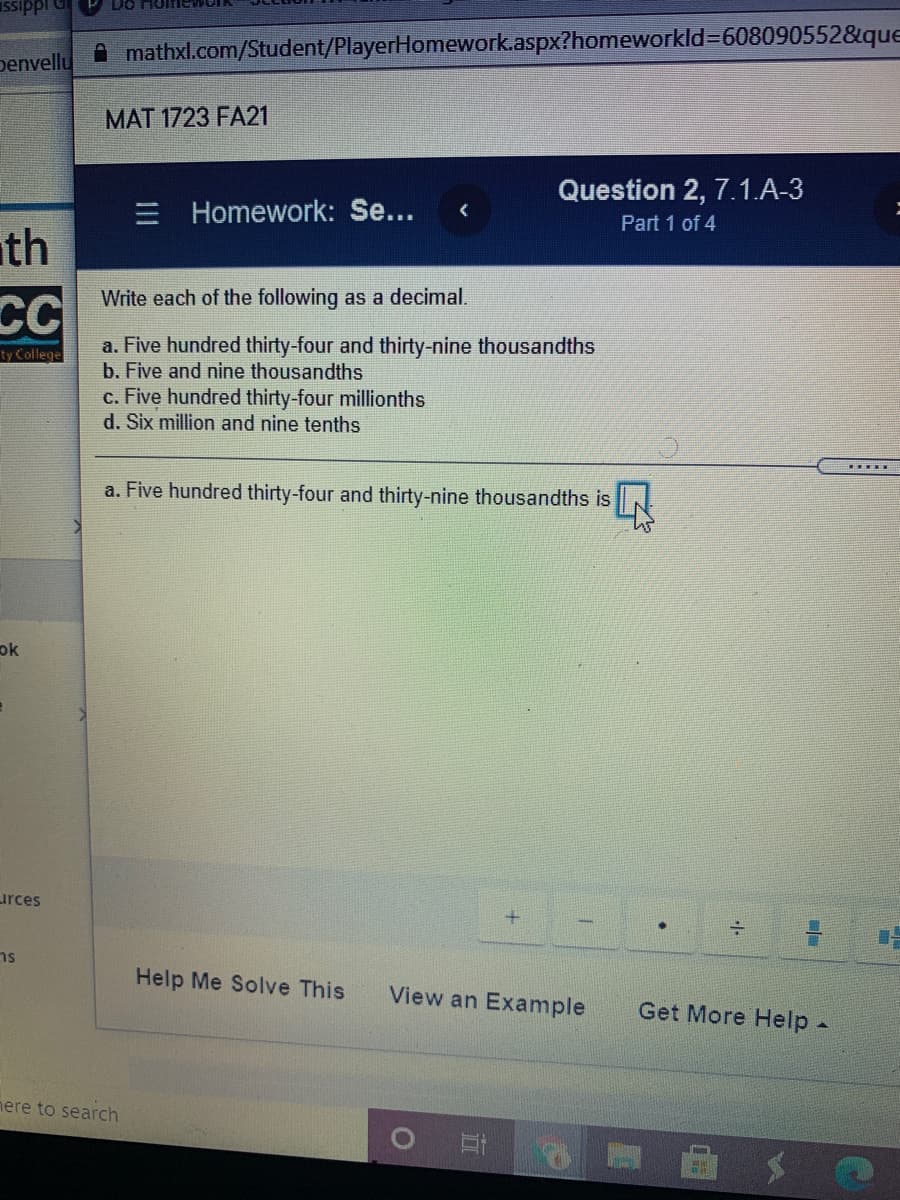 penvelly
A mathxl.com/Student/PlayerHomework.aspx?homeworkld=608090552&que
MAT 1723 FA21
Question 2, 7.1.A-3
Homework: Se...
Part 1 of 4
ath
CC
Write each of the following as a decimal.
a. Five hundred thirty-four and thirty-nine thousandths
b. Five and nine thousandths
c. Five hundred thirty-four millionths
d. Six million and nine tenths
ty College
a. Five hundred thirty-four and thirty-nine thousandths is
ok
urces
ns
Help Me Solve This
View an Example
Get More Help-
nere to search
