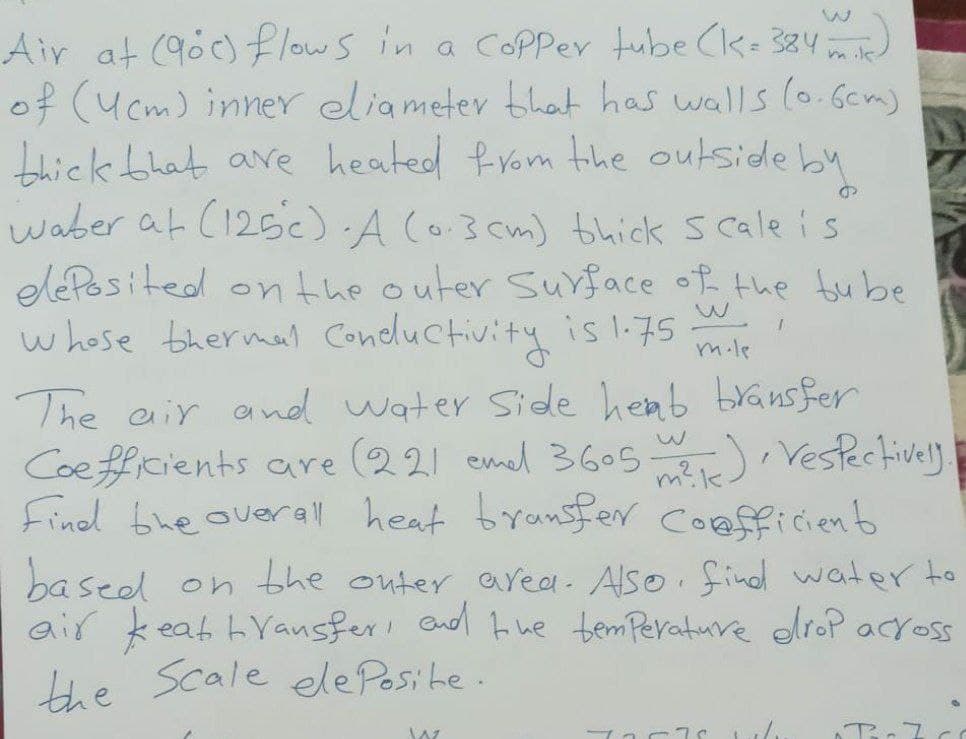 Air at (900) flows in a copper tube (K= 384 m)
of (4cm) inner eliameter that has walls (0.6cm)
thick that are heated from the outside by
waber at (125). A (0.3cm) thick Scale is
deposited on the outer surface of the bube
whose thermal conductivity is 1.75
w
J
m.le
The air and water side hemb bransfer
Coefficients are (22) emel 3605 m), Vespectively.
Find the overall heat bransfer Coufficient
k
based on the outer area. Also find water to
air keat transfer, and the temperature erop across
the Scale ele Posite.
W
72576
O
B-70