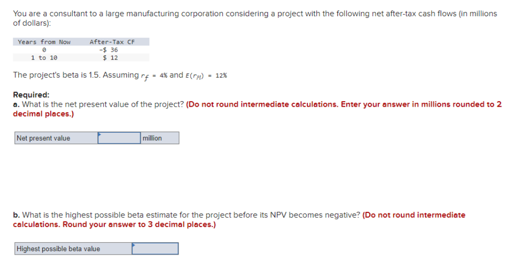 You are a consultant to a large manufacturing corporation considering a project with the following net after-tax cash flows (in millions
of dollars):
Years from Now
0
1 to 10
After-Tax CF
-$ 36
$ 12
The project's beta is 1.5. Assuming rf = 4% and E(гM) = 12%
Required:
a. What is the net present value of the project? (Do not round intermediate calculations. Enter your answer in millions rounded to 2
decimal places.)
Net present value
million
b. What is the highest possible beta estimate for the project before its NPV becomes negative? (Do not round intermediate
calculations. Round your answer to 3 decimal places.)
Highest possible beta value