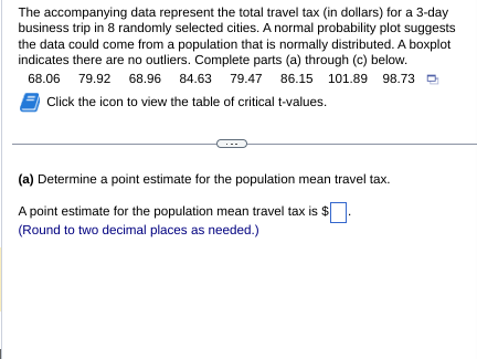 The accompanying data represent the total travel tax (in dollars) for a 3-day
business trip in 8 randomly selected cities. A normal probability plot suggests
the data could come from a population that is normally distributed. A boxplot
indicates there are no outliers. Complete parts (a) through (c) below.
68.06 79.92 68.96 84.63 79.47 86.15 101.89 98.73
Click the icon to view the table of critical t-values.
(a) Determine a point estimate for the population mean travel tax.
A point estimate for the population mean travel tax is $
(Round to two decimal places as needed.)