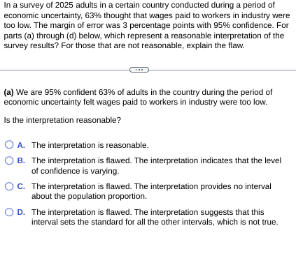 In a survey of 2025 adults in a certain country conducted during a period of
economic uncertainty, 63% thought that wages paid to workers in industry were
too low. The margin of error was 3 percentage points with 95% confidence. For
parts (a) through (d) below, which represent a reasonable interpretation of the
survey results? For those that are not reasonable, explain the flaw.
(a) We are 95% confident 63% of adults in the country during the period of
economic uncertainty felt wages paid to workers in industry were too low.
Is the interpretation reasonable?
A. The interpretation is reasonable.
OB. The interpretation is flawed. The interpretation indicates that the level
of confidence is varying.
OC. The interpretation is flawed. The interpretation provides no interval
about the population proportion.
D. The interpretation is flawed. The interpretation suggests that this
interval sets the standard for all the other intervals, which is not true.