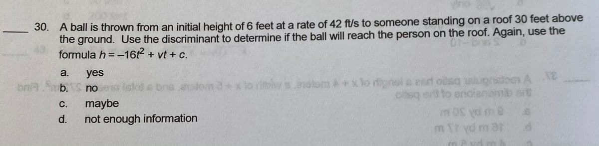 Vino
30. A ball is thrown from an initial height of 6 feet at a rate of 42 ft/s to someone standing on a roof 30 feet above
the ground. Use the discriminant to determine if the ball will reach the person on the roof. Again, use the
formula h = -16 + vt + c.
a.
yes
bns analom d+x lo ritblw s.andtom A+x to rfipnol a esd olsq slugnstoos A E
nilb art
ptsq ert to anoianamib art
bniA
b. no
Islo) s
5.016
maybe
not enough information
С.
u pA 30 M
m Thyd m ar
d.
