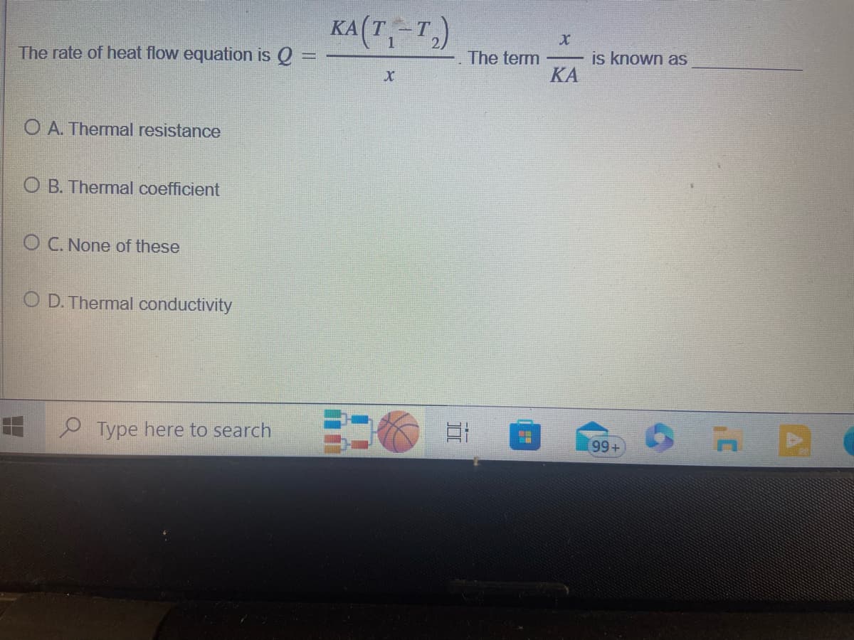 The rate of heat flow equation is Q
O A. Thermal resistance
OB. Thermal coefficient
O C. None of these
OD. Thermal conductivity
Type here to search
KA(T₁-T₂)
X
E
The term
X
ΚΑ
is known as
99+