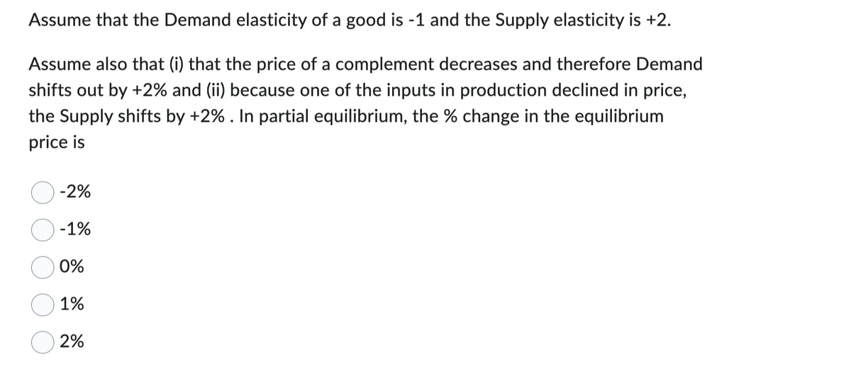 Assume that the Demand elasticity of a good is -1 and the Supply elasticity is +2.
Assume also that (i) that the price of a complement decreases and therefore Demand
shifts out by +2% and (ii) because one of the inputs in production declined in price,
the Supply shifts by +2%. In partial equilibrium, the % change in the equilibrium
price is
-2%
-1%
0%
1%
2%