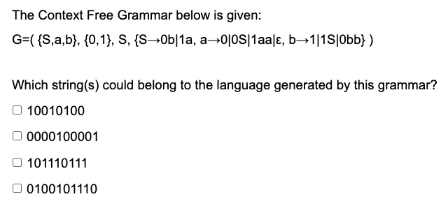 The Context Free Grammar below is given:
G=( {S,a,b}, {0,1}, S, {S→0b|1a, a→0|jos|1aa|ɛ, b→1|1S|Obb} )
Which string(s) could belong to the language generated by this grammar?
10010100
O 0000100001
101110111
O 0100101110

