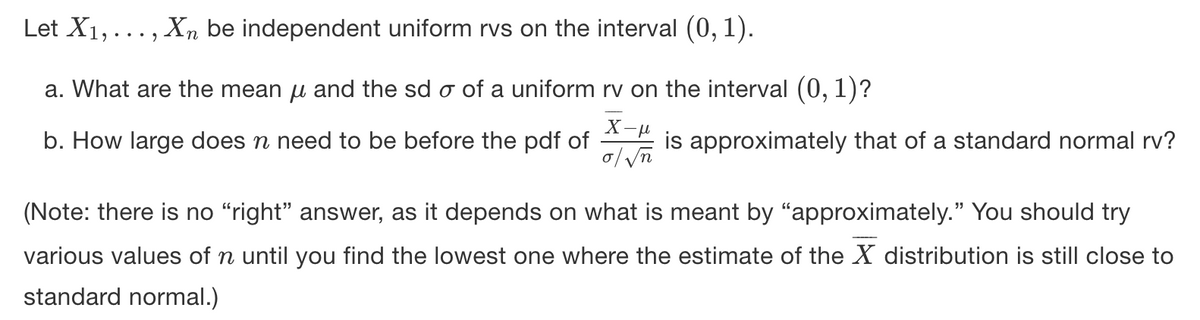 Let X1,..., Xn be independent uniform rvs on the interval (0, 1).
a. What are the mean u and the sd o of a uniform rv on the interval (0, 1)?
b. How large does n need to be before the pdf of is approximately that of a standard normal rv?
(Note: there is no “right" answer, as it depends on what is meant by "approximately." You should try
various values of n until you find the lowest one where the estimate of the X distribution is still close to
standard normal.)
