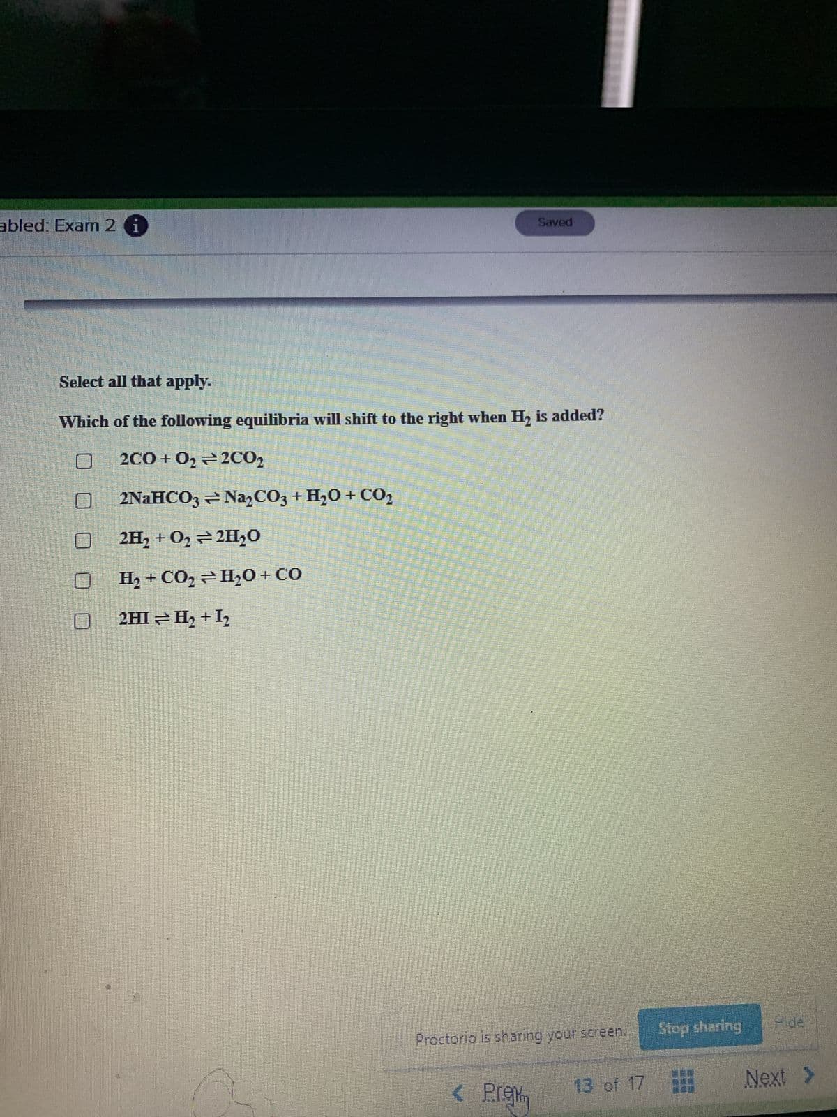 abled: Exam 2 6
Saved
Select all that apply.
Which of the following equilibria will shift to the right when H, is added?
2CO + 02 = 2CO,
2NAHCO3 = Na,CO3 + H,O + CO2
2H2 + O2 = 2H20
0ɔ +0°H÷0ɔ+ H_ O
Stop sharing
Proctorio is sharing your screen,
< Pre
