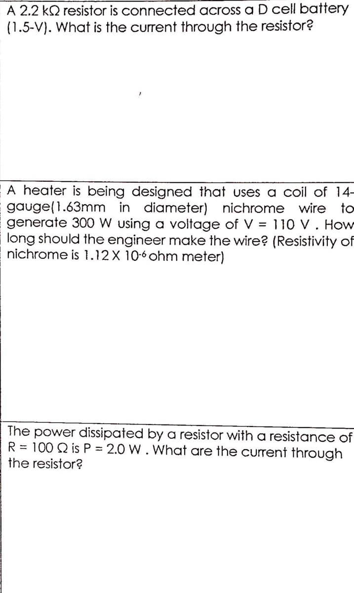 A 2.2 k2 resistor is connected across a D cell battery
(1.5-V). What is the current through the resistor?
A heater is being designed that uses a coil of 14-
gauge(1.63mm in diameter) nichrome wire to
generate 300 W using a voltage of V = 110 V. How
long should the engineer make the wire? (Resistivity of
nichrome is 1.12X 10-6 ohm meter)
The power dissipated by a resistor with a resistance of
R = 100 Q is P = 2.0 W. What are the current through
the resistor?
