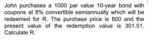 John purchases a 1000 par value 10-year bond with
coupons at 8% convertible semiannually which will be
redeemed for R. The purchase price is 800 and the
present value of the redemption value is 301.51.
Calculate R.