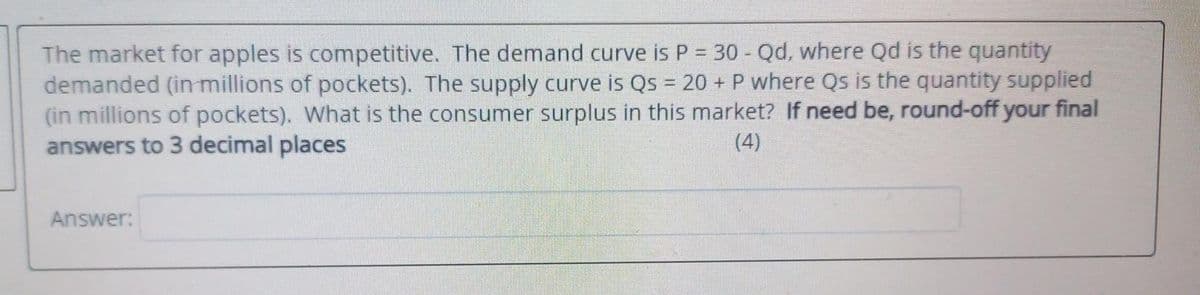 The market for apples is competitive. The demand curve is P = 30 - Qd, where Qd is the quantity
demanded (in millions of pockets). The supply curve is Qs = 20 + P where Qs is the quantity supplied
(in millions of pockets). What is the consumer surplus in this market? If need be, round-off your final
answers to 3 decimal places
(4)
Answer:
